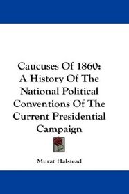 Caucuses Of 1860: A History Of The National Political Conventions Of The Current Presidential Campaign
