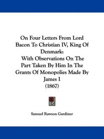 On Four Letters From Lord Bacon To Christian IV, King Of Denmark: With Observations On The Part Taken By Him In The Grants Of Monopolies Made By James I (1867)