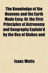The Knowledge of the Heavens and the Earth Made Easy; Or, the First Principles of Astronomy and Geography Explain'd by the Use of Globes and