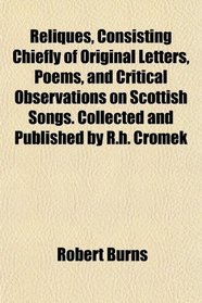 Reliques, Consisting Chiefly of Original Letters, Poems, and Critical Observations on Scottish Songs. Collected and Published by R.h. Cromek