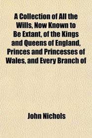 A Collection of All the Wills, Now Known to Be Extant, of the Kings and Queens of England, Princes and Princesses of Wales, and Every Branch of