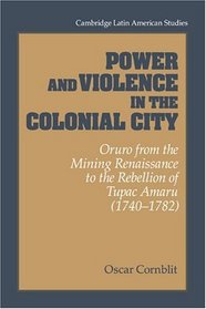 Power and Violence in the Colonial City : Oruro from the Mining Renaissance to the Rebellion of Tupac Amaru (1740-1782) (Cambridge Latin American Studies)