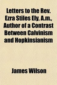 Letters to the Rev. Ezra Stiles Ely, A.m., Author of a Contrast Between Calvinism and Hopkinsianism