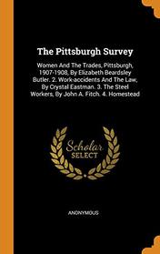 The Pittsburgh Survey: Women and the Trades, Pittsburgh, 1907-1908, by Elizabeth Beardsley Butler. 2. Work-Accidents and the Law, by Crystal Eastman. ... Steel Workers, by John A. Fitch. 4. Homestead