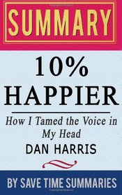 Book Summary, Review & Analysis: 10% Happier: How I Tamed the Voice in My Head, Reduced Stress Without Losing My Edge, and Found Self-Help That Actually Works (A True Story) by Dan Harris