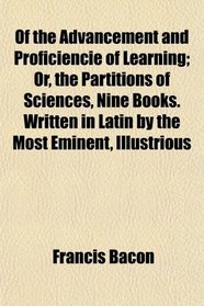 Of the Advancement and Proficiencie of Learning; Or, the Partitions of Sciences, Nine Books. Written in Latin by the Most Eminent, Illustrious