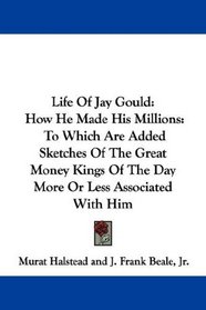 Life Of Jay Gould: How He Made His Millions: To Which Are Added Sketches Of The Great Money Kings Of The Day More Or Less Associated With Him