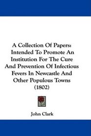A Collection Of Papers: Intended To Promote An Institution For The Cure And Prevention Of Infectious Fevers In Newcastle And Other Populous Towns (1802)