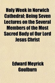 Holy Week in Norwich Cathedral; Being Seven Lectures on the Several Members of the Most Sacred Body of Our Lord Jesus Christ