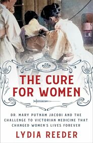 The Cure for Women: Dr. Mary Putnam Jacobi and the Challenge to Victorian Medicine That Changed Women's Lives Forever