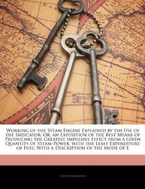 Working of the Steam Engine Explained by the Use of the Indicator: Or, an Exposition of the Best Means of Producing the Greatest Impulsive Effect from ... of Fuel: With a Description of the Mode of E