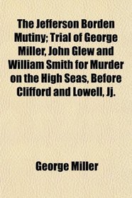 The Jefferson Borden Mutiny; Trial of George Miller, John Glew and William Smith for Murder on the High Seas, Before Clifford and Lowell, Jj.