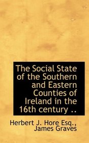 The Social State of the Southern and Eastern Counties of Ireland in the 16th century ..