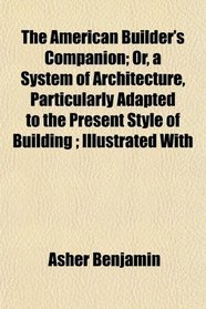 The American Builder's Companion; Or, a System of Architecture, Particularly Adapted to the Present Style of Building ; Illustrated With