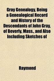 Gray Genealogy, Being a Genealogical Record and History of the Descendants of John Gray, of Beverly, Mass., and Also Including Sketches of