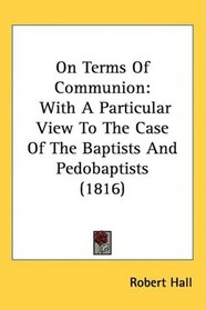 On Terms Of Communion: With A Particular View To The Case Of The Baptists And Pedobaptists (1816)