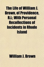 The Life of William J. Brown, of Providence, R.i.; With Personal Recollections of Incidents in Rhode Island