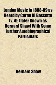 London Music in 1888-89 as Heard by Corno Di Bassetto (v. 4); (later Known as Bernard Shaw) With Some Further Autobiographical Particulars