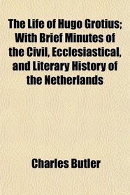 The Life of Hugo Grotius; With Brief Minutes of the Civil, Ecclesiastical, and Literary History of the Netherlands