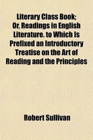 Literary Class Book; Or, Readings in English Literature. to Which Is Prefixed an Introductory Treatise on the Art of Reading and the Principles