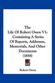 The Life Of Robert Owen V1: Containing A Series Of Reports, Addresses, Memorials, And Other Documents (1858)