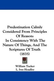 Predestination Calmly Considered From Principles Of Reason: In Consistency With The Nature Of Things, And The Scriptures Of Truth (1835)