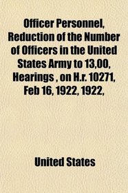 Officer Personnel, Reduction of the Number of Officers in the United States Army to 13,00, Hearings , on H.r. 10271, Feb 16, 1922, 1922,