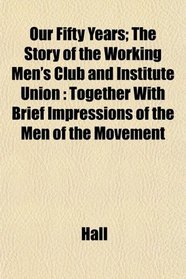 Our Fifty Years; The Story of the Working Men's Club and Institute Union: Together With Brief Impressions of the Men of the Movement