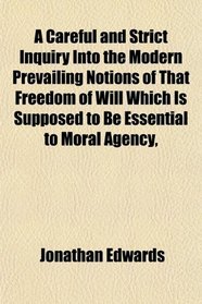 A Careful and Strict Inquiry Into the Modern Prevailing Notions of That Freedom of Will Which Is Supposed to Be Essential to Moral Agency,