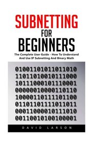 Subnetting For Beginners: The Complete User Guide - How To Understand And Use IP Subnetting And Binary Math! (CCNA, Networking, IT Security)