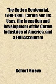 The Cotton Centennial, 1790-1890. Cotton and Its Uses, the Inception and Development of the Cotton Industries of America, and a Full Account of