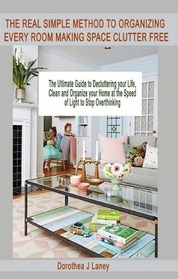 THE REAL SIMPLE METHOD TO ORGANIZING EVERY ROOM MAKING SPACE CLUTTER FREE: The Ultimate Guide to Decluttering your Life, Clean and Organize your Home at the Speed of Light to Stop Overthinking