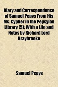 Diary and Correspondence of Samuel Pepys From His Ms. Cypher in the Pepsyian Library (5); With a Life and Notes by Richard Lord Braybrooke
