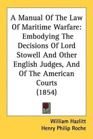 A Manual Of The Law Of Maritime Warfare: Embodying The Decisions Of Lord Stowell And Other English Judges, And Of The American Courts (1854)