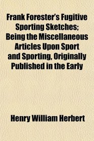 Frank Forester's Fugitive Sporting Sketches; Being the Miscellaneous Articles Upon Sport and Sporting, Originally Published in the Early