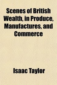 Scenes of British Wealth, in Produce, Manufactures, and Commerce