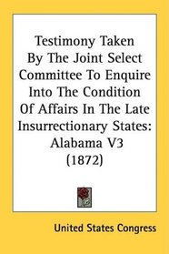 Testimony Taken By The Joint Select Committee To Enquire Into The Condition Of Affairs In The Late Insurrectionary States: Alabama V3 (1872)