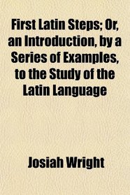 First Latin Steps; Or, an Introduction, by a Series of Examples, to the Study of the Latin Language