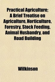 Practical Agriculture; A Brief Treatise on Agriculture, Horticulture, Forestry, Stock Feeding, Animal Husbandry, and Road Building