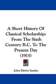 A Short History Of Classical Scholarship: From The Sixth Century B.C. To The Present Day (1915)