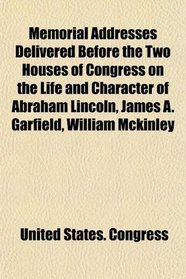 Memorial Addresses Delivered Before the Two Houses of Congress on the Life and Character of Abraham Lincoln, James A. Garfield, William Mckinley