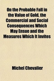 On the Probable Fall in the Value of Gold, the Commercial and Social Consequences Which May Ensue and the Measures Which It Invites