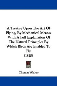 A Treatise Upon The Art Of Flying, By Mechanical Means: With A Full Explanation Of The Natural Principles By Which Birds Are Enabled To Fly (1810)