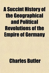 A Succint History of the Geographical and Political Revolutions of the Empire of Germany