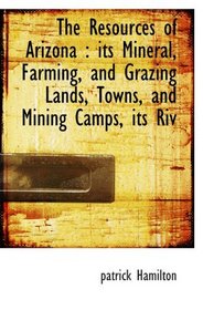 The Resources of Arizona : its Mineral, Farming, and Grazing Lands, Towns, and Mining Camps, its Riv