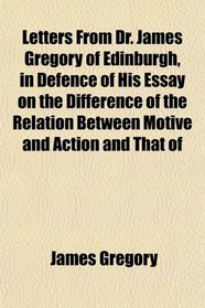 Letters From Dr. James Gregory of Edinburgh, in Defence of His Essay on the Difference of the Relation Between Motive and Action and That of