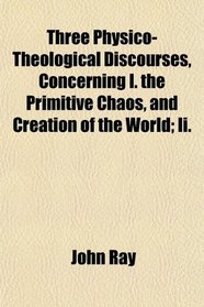 Three Physico-Theological Discourses, Concerning I. the Primitive Chaos, and Creation of the World; Ii.