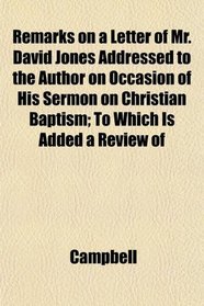 Remarks on a Letter of Mr. David Jones Addressed to the Author on Occasion of His Sermon on Christian Baptism; To Which Is Added a Review of