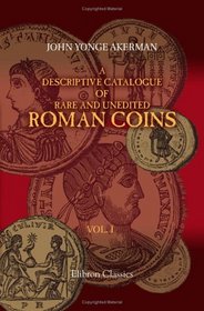 A Descriptive Catalogue of Rare and Unedited Roman Coins: from the Earliest Period of the Roman Coinage, to the Extinction of the Empire under Constantinus ... numerous plates from the originals. Volume 1