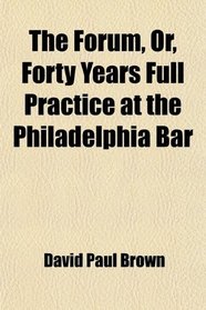 The Forum, Or, Forty Years Full Practice at the Philadelphia Bar